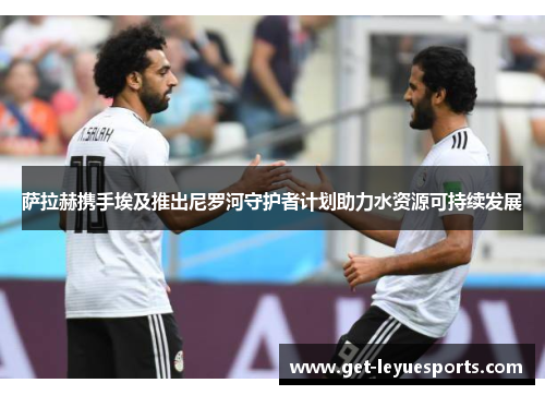 萨拉赫携手埃及推出尼罗河守护者计划助力水资源可持续发展