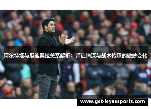 阿尔特塔与瓜迪奥拉关系解析：师徒情深与战术传承的微妙变化