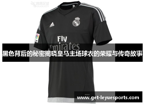 黑色背后的秘密揭晓皇马主场球衣的荣耀与传奇故事