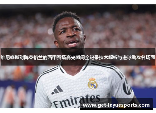 维尼修斯对阵英格兰的西甲赛场高光瞬间全纪录技术解析与进球助攻名场面