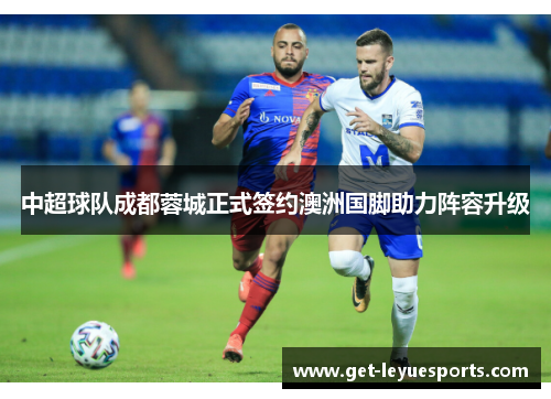 中超球队成都蓉城正式签约澳洲国脚助力阵容升级