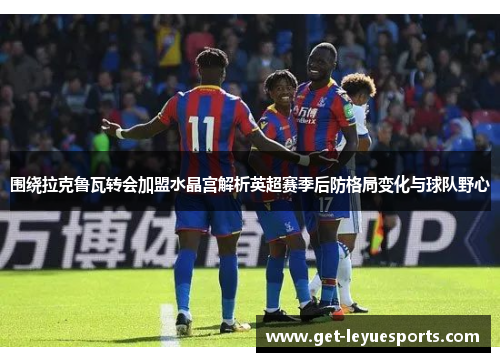 围绕拉克鲁瓦转会加盟水晶宫解析英超赛季后防格局变化与球队野心