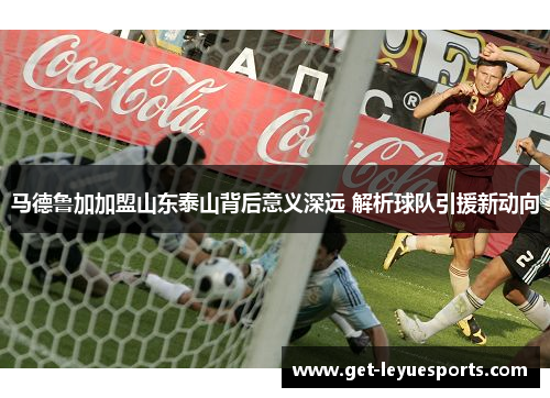 马德鲁加加盟山东泰山背后意义深远 解析球队引援新动向